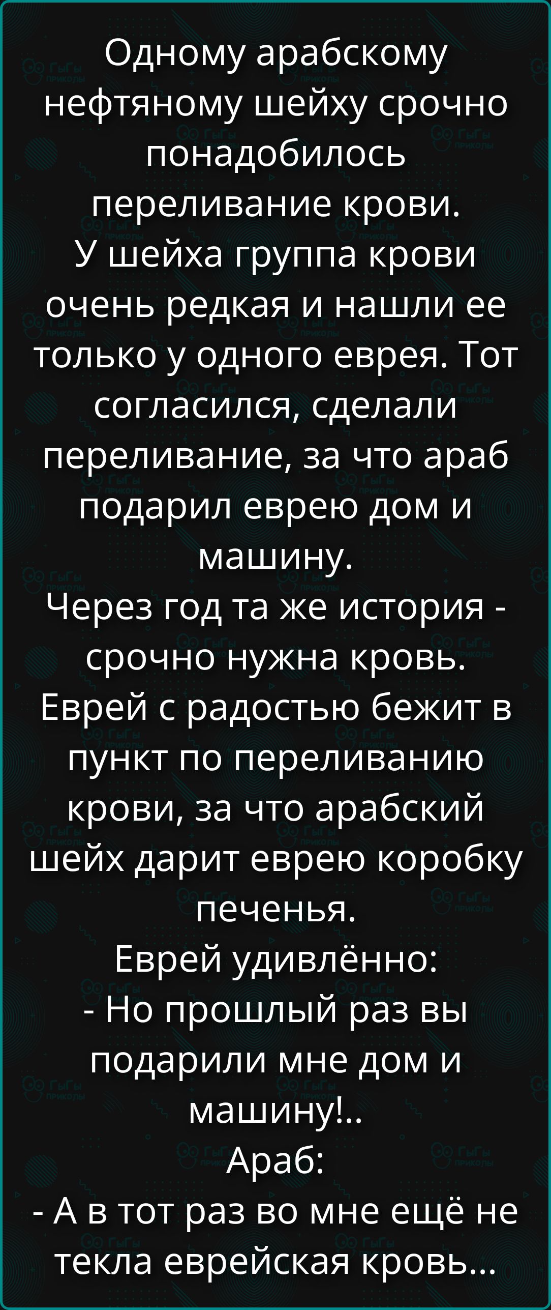 Одному арабскому нефтяному шейху срочно понадобилось переливание крови. У шейха группа крови очень редкая и нашли ее только у одного еврея. Тот согласился, сделали переливание, за что араб подарил еврею дом и машину. Через год та же история - срочно нужна кровь. Еврей с радостью бежит в пункт по переливанию крови, за что арабский шейх дарит еврею