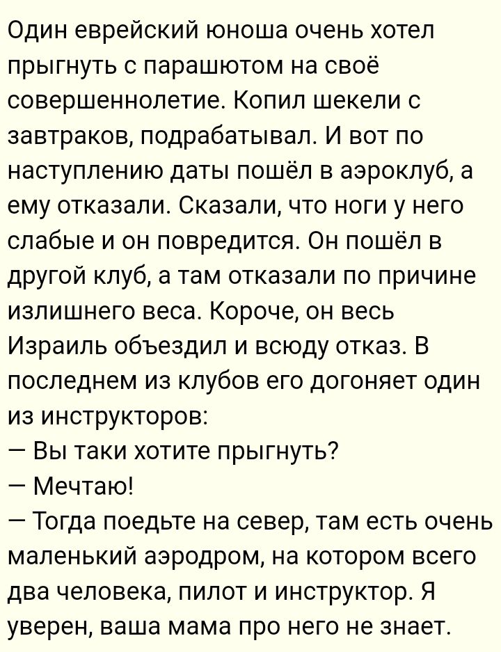 Один еврейский юноша очень хотел прыгнуть с парашютом на свое совершеннолетие. Копил шекели с завтраков, подрабатывал. И вот по наступлению даты пошел в аэроклуб, а ему отказали. Сказали, что ноги у него слабые и он повредится. Он пошел в другой клуб, а там отказали по причине излишнего веса. Короче, он весь Израиль объездил и всюду отказ. В