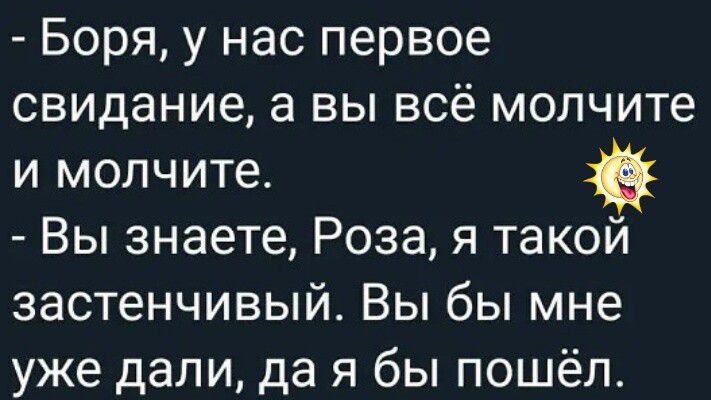 - Боря, у нас первое свидание, а вы всё молчите и молчите.
- Вы знаете, Роза, я такой застенчивый. Вы бы мне уже дали, да я бы пошёл.