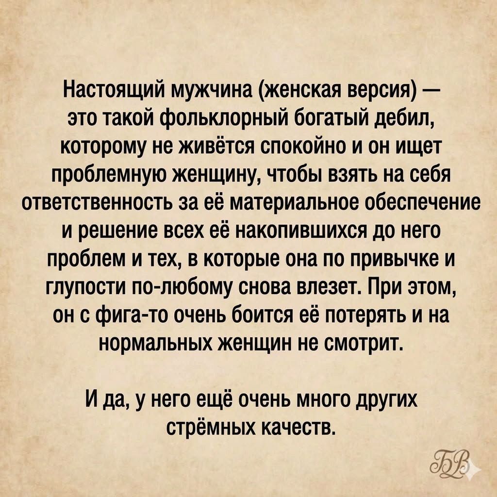 Настоящий мужчина (женская версия) — это такой фольклорный богатый дебил, которому не живётся спокойно и он ищет проблемную женщину, чтобы взять на себя ответственность за её материальное обеспечение и решение всех её накопившихся до него проблем и тех, в которые она по привычке и глупости по-любому снова влезет. При этом, он с фига-то очень