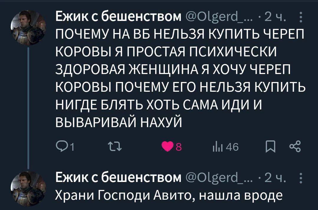Ежик с бешенством @Olgerd_... • 2 ч. : ПОЧЕМУ НА ВБ НЕЛЬЗЯ КУПИТЬ ЧЕРЕП КОРОВЫ Я ПРОСТАЯ ПСИХИЧЕСКИ ЗДОРОВАЯ ЖЕНЩИНА Я ХОЧУ ЧЕРЕП КОРОВЫ ПОЧЕМУ ЕГО НЕЛЬЗЯ КУПИТЬ НИГДЕ БЛЯТЬ ХОТЬ САМА ИДИ И ВЫВАРИВАЙ НАХУЙ
Ежик с бешенством @Olgerd_... • 2 ч. : Храни Господи Авито, нашла вроде
