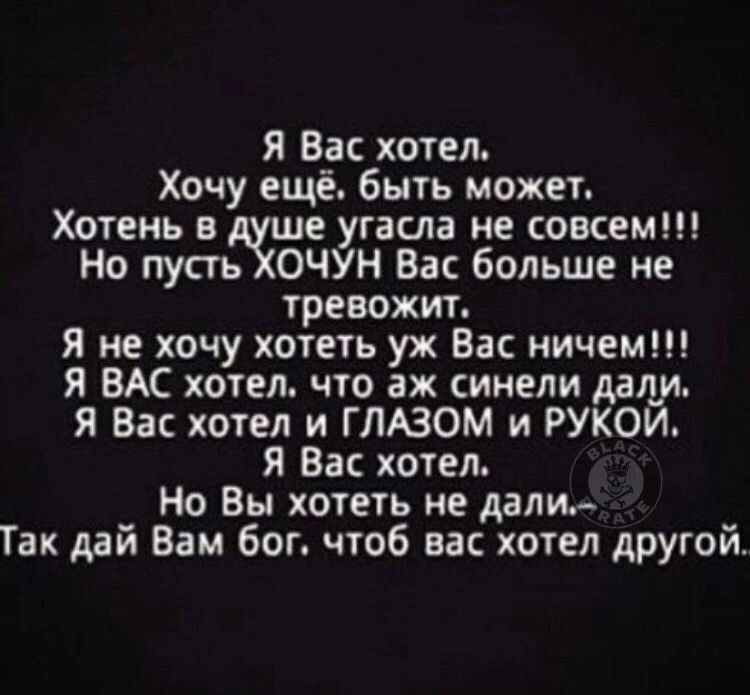 Я Вас хотел. Хочу ещё. быть может. Хотень в душе угасла не совсем!!! Но пусть ХОЧУН Вас больше не тревожит. Я не хочу хотеть уж Вас ничем!!! Я ВАС хотел, что аж синели дали. Я Вас хотел и ГЛАЗОМ и РУКОЙ. Я Вас хотел. Но Вы хотеть не дали. Так дай Вам бог. чтоб вас хотел другой.
