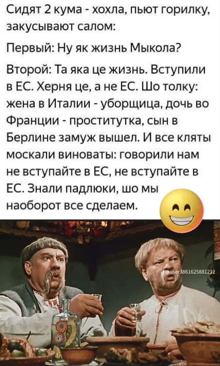 Сидят 2 кума - хохла, пьют горилку, закусывают салом: Первый: Ну як жизнь Мыкола? Второй: Та яка це жизнь. Вступили в ЕС. Херня це, а не ЕС. Шо толку: жена в Италии - уборщица, дочь во Франции - проститутка, сын в Берлине замуж вышел. И все кляты москали виноваты: говорили нам не вступайте в ЕС, не вступайте в ЕС. Знали падлюки, шо мы наоборот все
