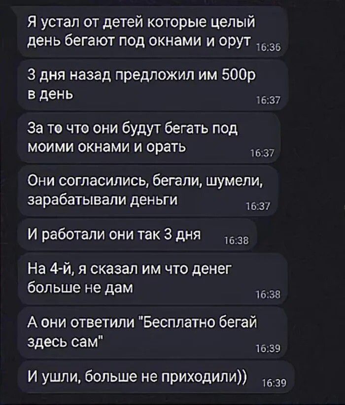 Я устал от детей которые целый день бегают под окнами и орут 3 дня назад предложил им 500р в день За то что они будут бегать под моими окнами и орать Они согласились, бегали, шумели, зарабатывали деньги И работали они так 3 дня На 4-й, я сказал им что денег больше не дам А они ответили Бесплатно бегай здесь сам И ушли, больше не приходили