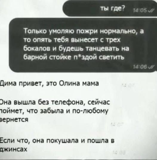 ты где? 14:05. Только умоляю пожри нормально, а то опять тебя вынесет с трех бокалов и будешь танцевать на барной стойке п*здой светить 14:06. Дима привет, это Олина мама 14:07. Она вышла без телефона, сейчас поймет, что забыла и по-любому вернется 14:07. Если что, она покушала и пошла в джинсах 14:08