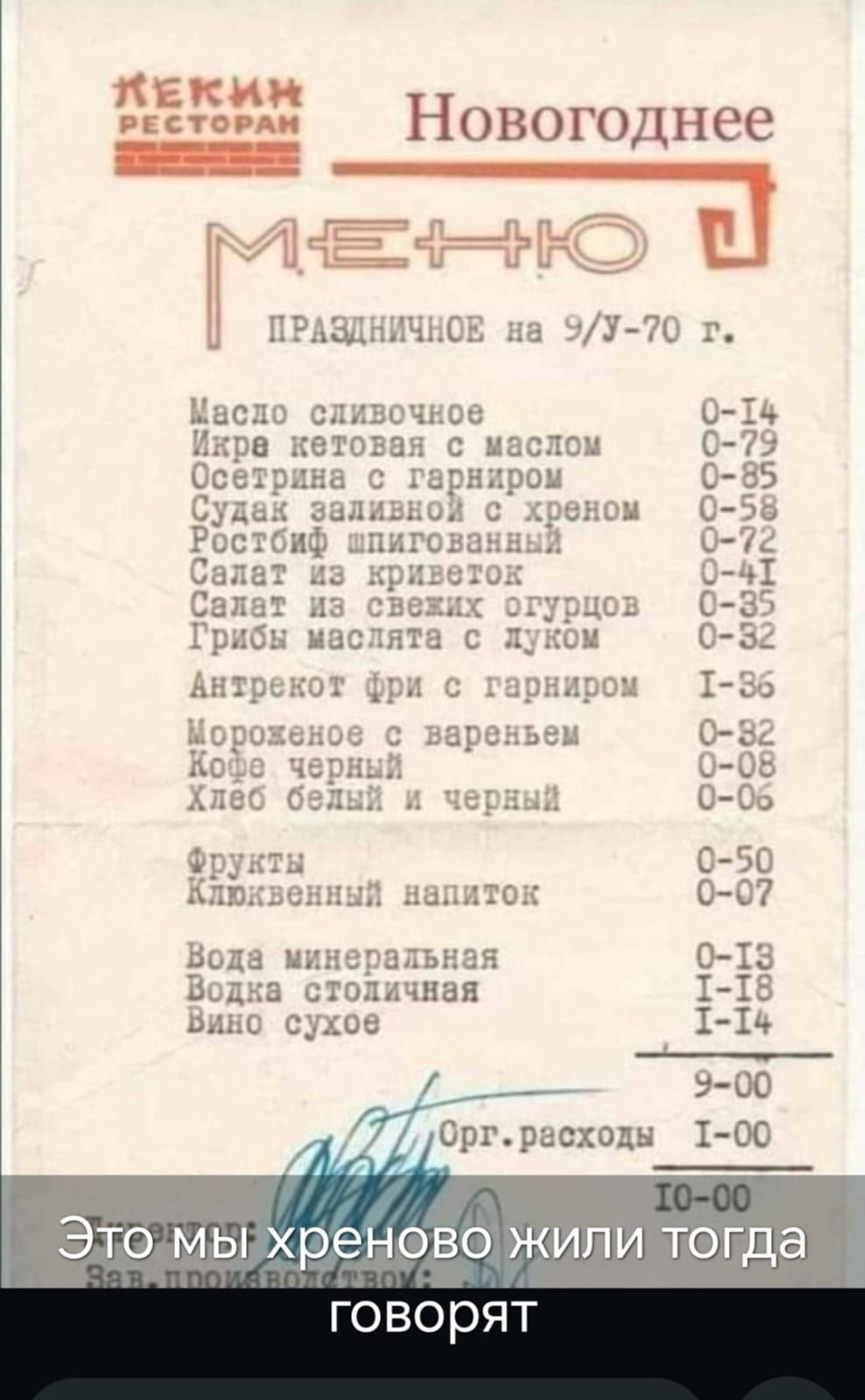 ЛЕКИН РЕСТОРАН Новогоднее МЕНЮ ПРАЗДНИЧНОЕ на 9/У-70 г. Масло сливочное 0-14 Икра кетовая с маслом 0-79 Осетрина с гарниром 0-85 Судак заливной с хреном 0-58 Ростбиф шпигованный 0-72 Салат из криветок 0-41 Салат из свежих огурцов 0-35 Грибы маслята с луком 0-32 Антрекот фри с гарниром I-86 Мороженое с вареньем 0-82 Кофе черный 0-08 Хлеб белый и