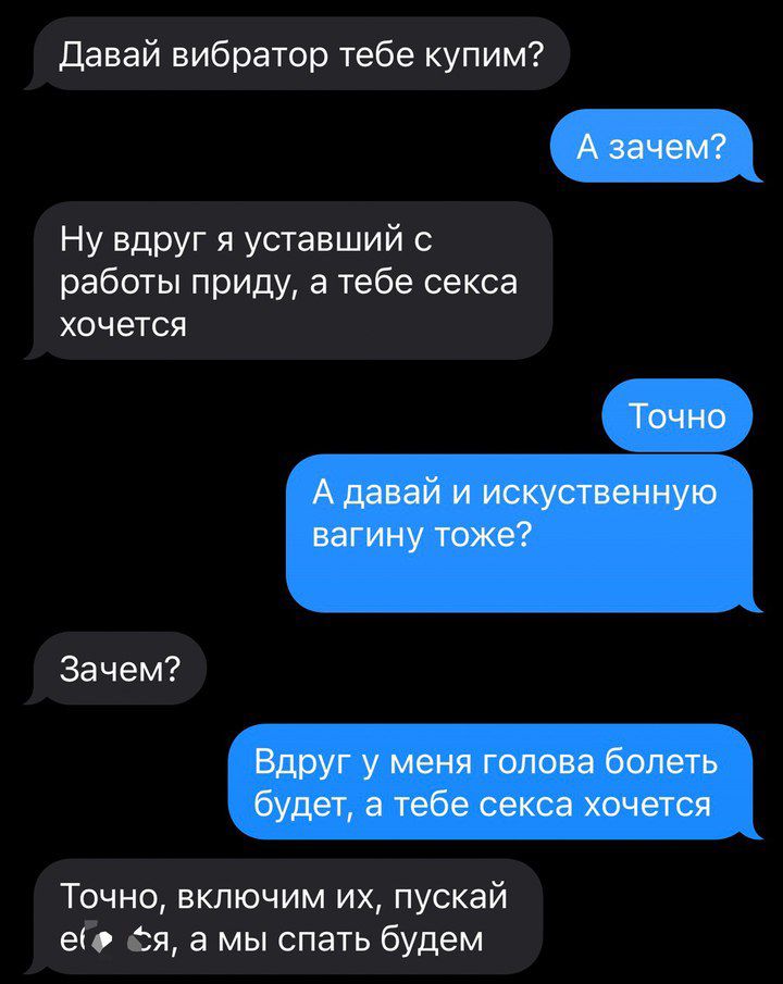 Давай вибратор тебе купим? А зачем? Ну вдруг я уставший с работы приду, а тебе секса хочется. Точно. А давай и искусственную вагину тоже? Зачем? Вдруг у меня голова болеть будет, а тебе секса хочется. Точно, включим их, пускай еб*тся, а мы спать будем.