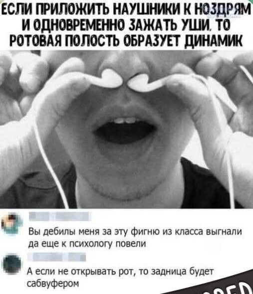 ЕСЛИ ПРИЛОЖИТЬ НАУШНИКИ К НОЗДРЯМ И ОДНОВРЕМЕННО ЗАЖАТЬ УШИ, ТО РОТОВАЯ ПОЛОСТЬ ОБРАЗУЕТ ДИНАМИК Вы дебилы меня за эту фигню из класса выгнали да еще к психологу повели А если не открывать рот, то задница будет сабвуфером