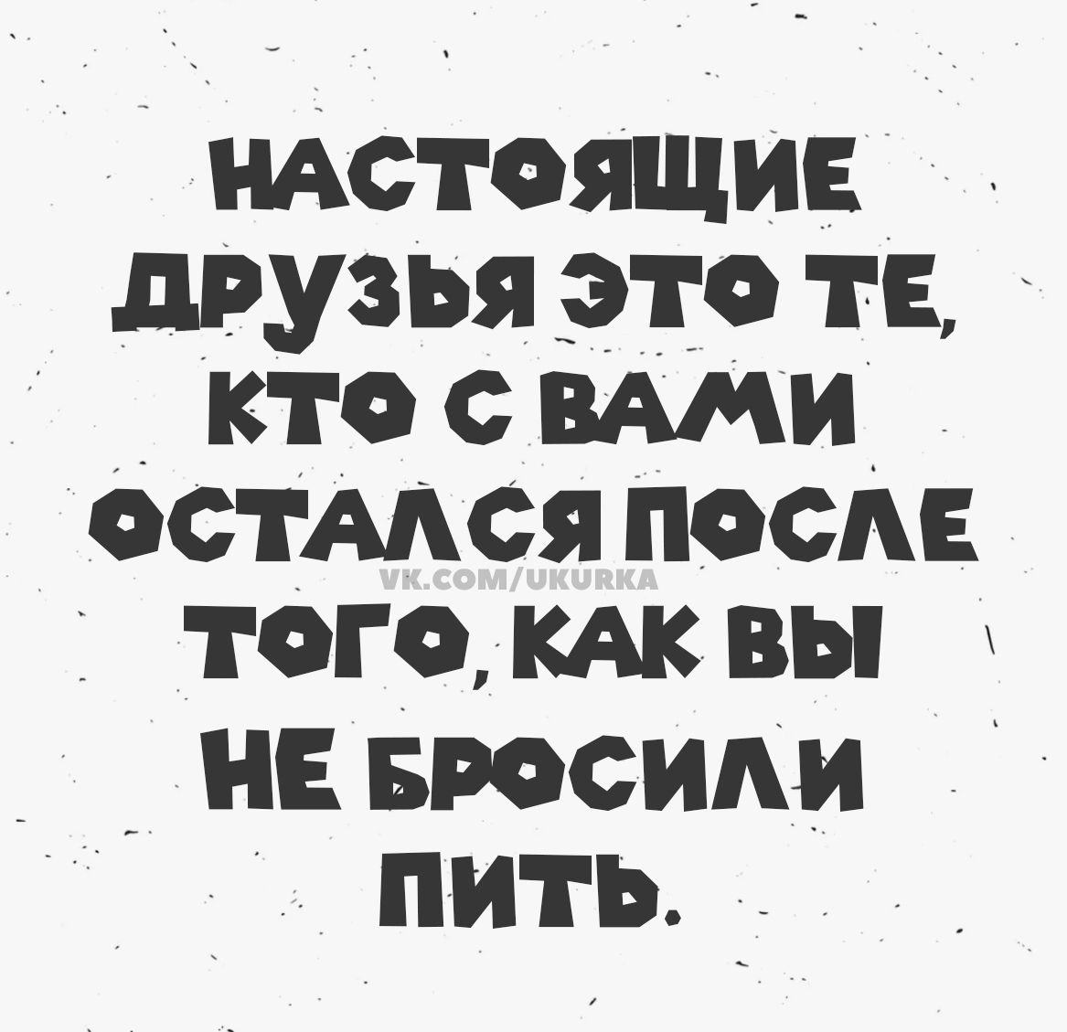 НАСТОЯЩИЕ ДРУЗЬЯ ЭТО ТЕ, КТО С ВАМИ ОСТАЛСЯ ПОСЛЕ ТОГО, КАК ВЫ НЕ БРОСИЛИ ПИТЬ. VK.COM/UKURKA