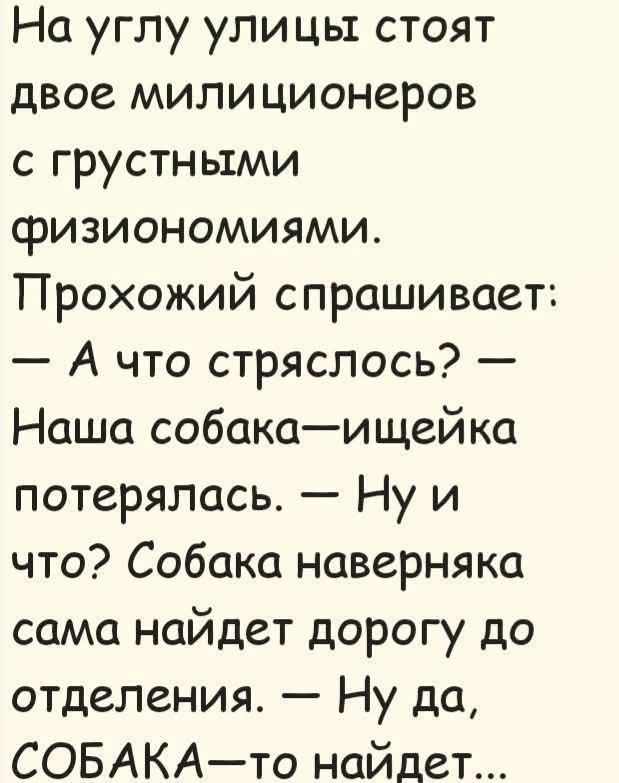 На углу улицы стоят двое милиционеров с грустными физиономиями. Прохожий спрашивает: — А что стряслось? — Наша собака-ищейка потерялась. — Ну и что? Собака наверняка сама найдет дорогу до отделения. — Ну да, СОБАКА-то найдет...
