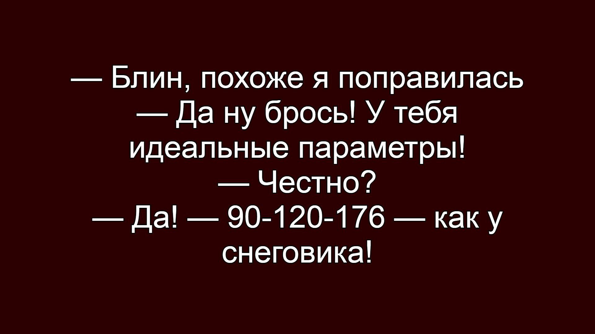 Блин, похоже я поправилась — Да ну брось! У тебя идеальные параметры! — Честно? — Да! — 90-120-176 — как у снеговика!