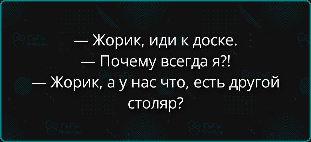 Жорик, иди к доске. Почему всегда я?! Жорик, а у нас что, есть другой столяр?