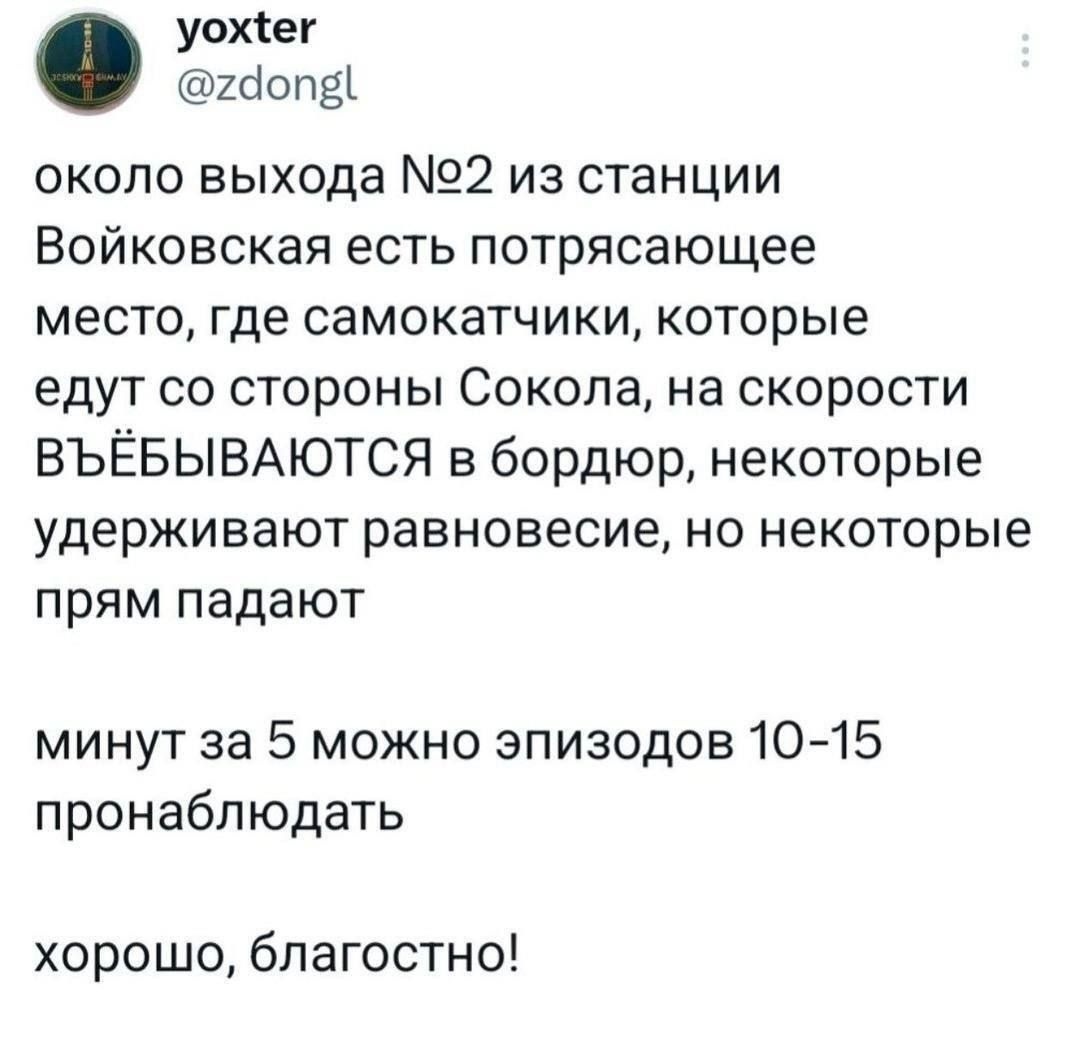 около выхода №2 из станции Войковская есть потрясающее место, где самокатчики, которые едут со стороны Сокола, на скорости въёбываются в бордюр, некоторые удерживают равновесие, но некоторые прям падают минут за 5 можно эпизодов 10-15 пронаблюдать хорошо, благостно!