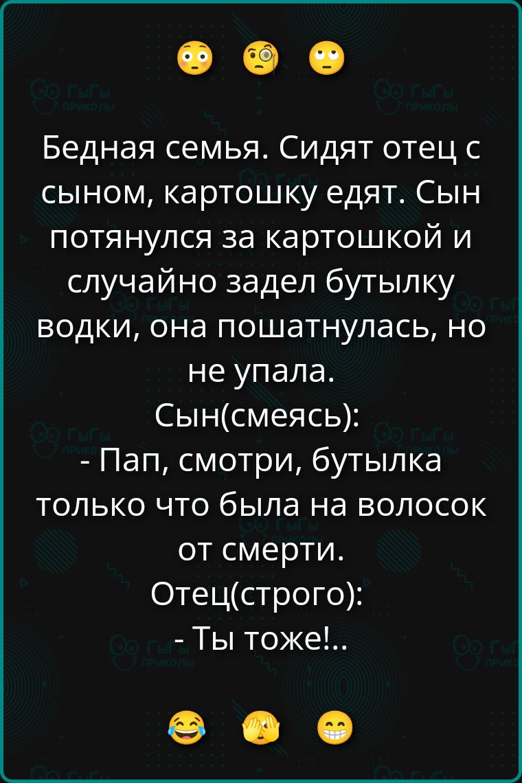 Бедная семья. Сидят отец с сыном, картошку едят. Сын потянулся за картошкой и случайно задел бутылку водки, она пошатнулась, но не упала. Сын(смеясь): - Пап, смотри, бутылка только что была на волосок от смерти. Отец(строго): - Ты тоже!..
