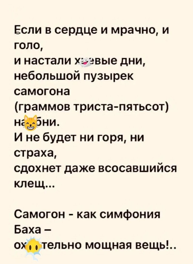 Если в сердце и мрачно, и голо, и настали херовые дни, небольшой пузырек самогона (граммов триста-пятьсот) наебни. И не будет ни горя, ни страха, сдохнет даже всосавшийся клещ... Самогон - как симфония Баха - охуительно мощная вещь!...