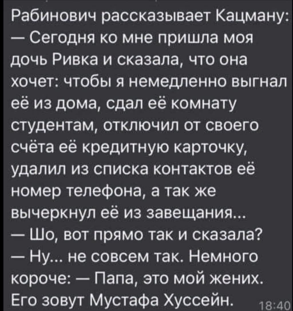 Рабинович рассказывает Кацману:
— Сегодня ко мне пришла моя дочь Ривка и сказала, что она хочет: чтобы я немедленно выгнал её из дома, сдал её комнату студентам, отключил от своего счёта её кредитную карточку, удалил из списка контактов её номер телефона, а так же вычеркнул её из завещания...
— Шо, вот прямо так и сказала?
— Ну... не совсем так.