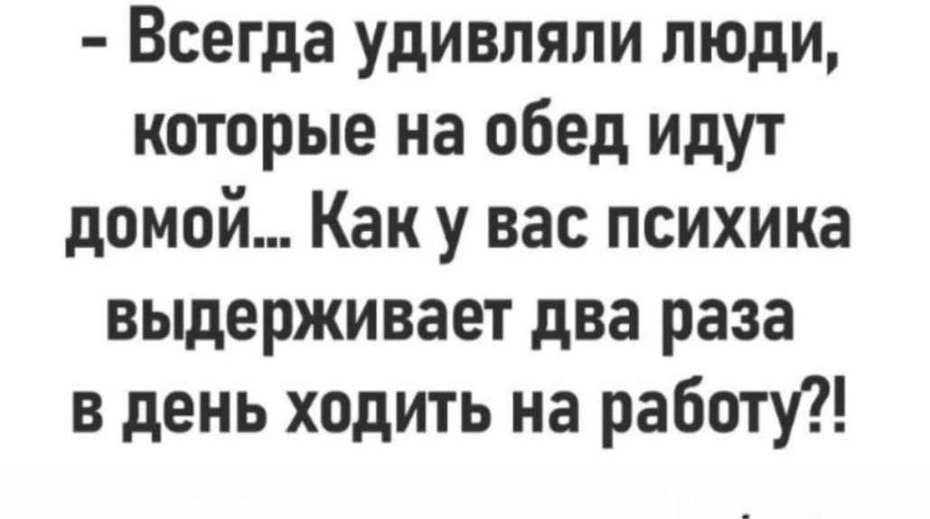 Всегда удивляли люди, которые на обед идут домой... Как у вас психика выдерживает два раза в день ходить на работу?!