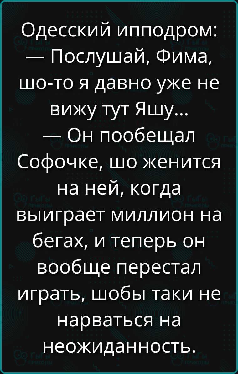 Одесский ипподром: — Послушай, Фима, шо-то я давно уже не вижу тут Яшу... — Он пообещал Софочке, шо женится на ней, когда выиграет миллион на бегах, и теперь он вообще перестал играть, шобы таки не нарваться на неожиданность.