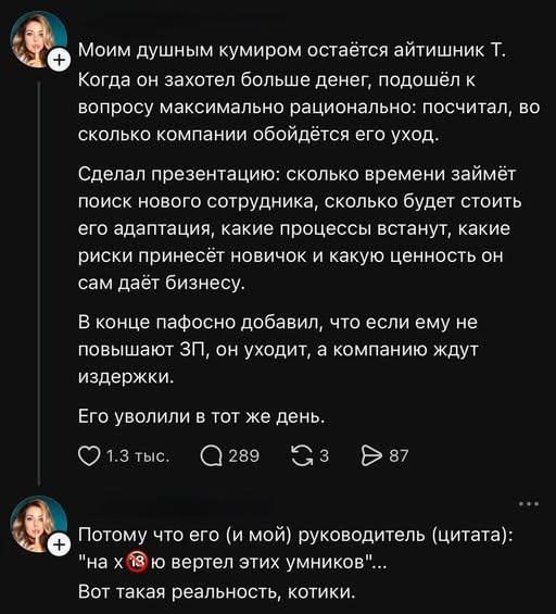 Моим душным кумиром остаётся айтишник Т. Когда он захотел больше денег, подошёл к вопросу максимально рационально: посчитал, во сколько компании обойдётся его уход. Сделал презентацию: сколько времени займёт поиск нового сотрудника, сколько будет стоить его адаптация, какие процессы встанут, какие риски принесёт новичок и какую ценность он сам