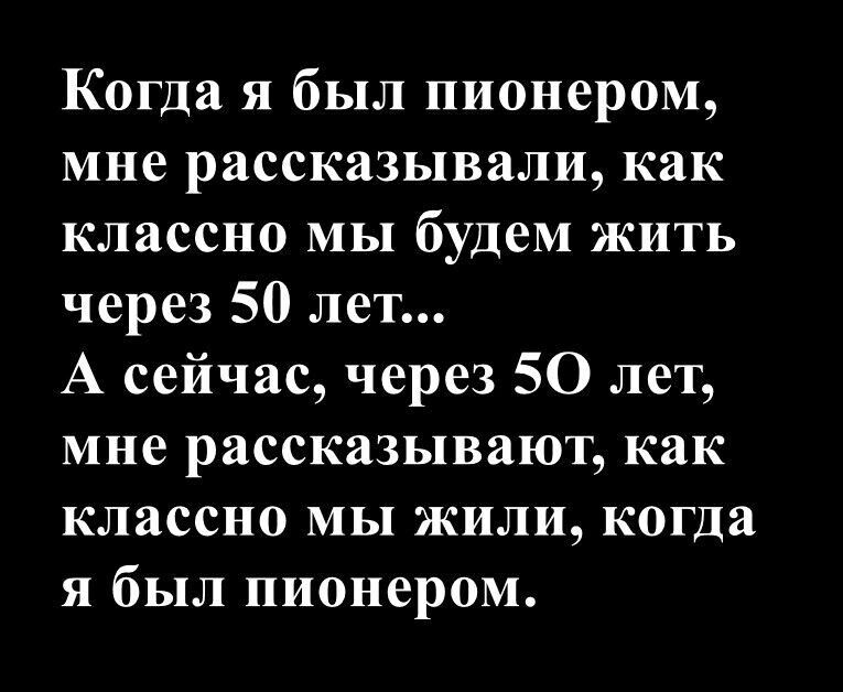 Когда я был пионером, мне рассказывали, как классно мы будем жить через 50 лет... А сейчас, через 50 лет, мне рассказывают, как классно мы жили, когда я был пионером.