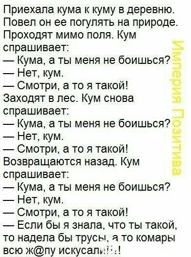 Приехала кума к куму в деревню. Повел он ее погулять на природе. Проходят мимо поля. Кум спрашивает: — Кума, а ты меня не боишься? — Нет, кум. — Смотри, а то я такой! Заходят в лес. Кум снова спрашивает: — Кума, а ты меня не боишься? — Нет, кум. — Смотри, а то я такой! Возвращаются назад. Кум спрашивает: — Кума, а ты меня не боишься? — Нет, кум. —