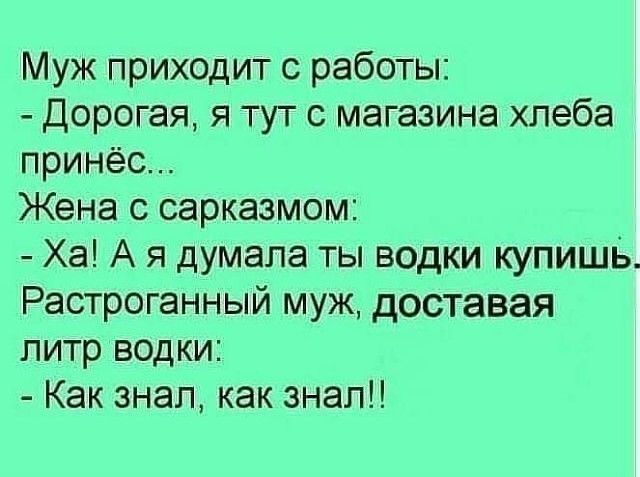 Муж приходит с работы:
- Дорогая, я тут с магазина хлеба принёс...
Жена с сарказмом:
- Ха! А я думала ты водки купишь.
Растроганный муж, доставая литр водки:
- Как знал, как знал!!