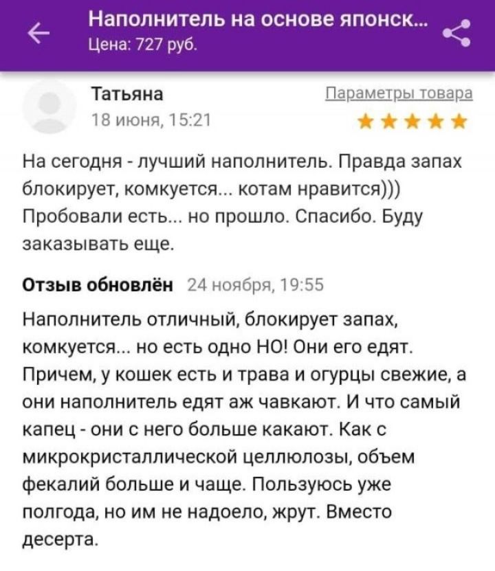 Наполнитель на основе японск... Цена: 727 руб.
Татьяна 18 июня, 15:21 Параметры товара
На сегодня - лучший наполнитель. Правда запах блокирует, комкуется... котам нравится))) Пробовали есть... но прошло. Спасибо. Буду заказывать еще.
Отзыв обновлён 24 ноября, 19:55
Наполнитель отличный, блокирует запах, комкуется... но есть одно НО! Они его едят.