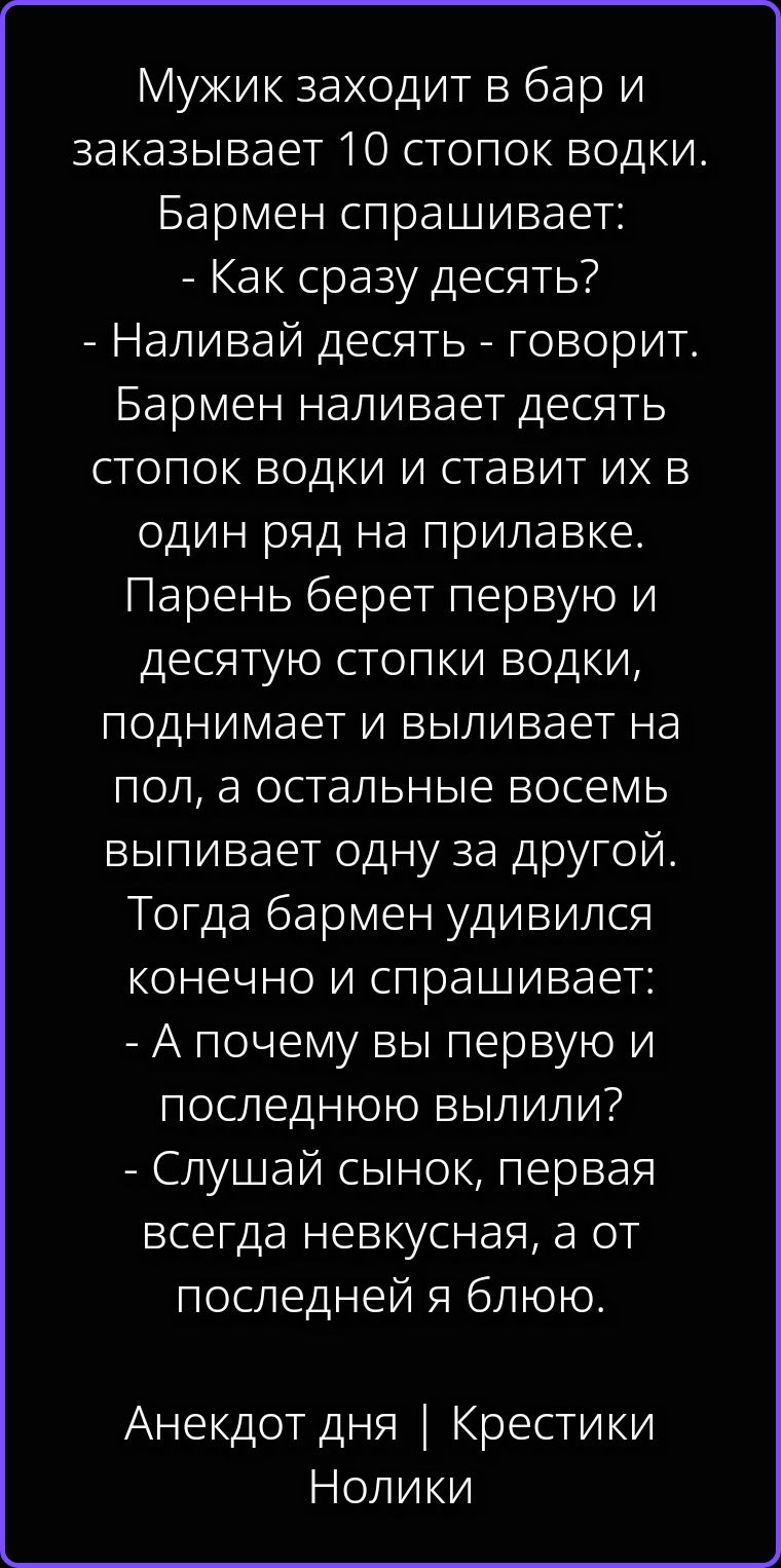 Мужик заходит в бар и заказывает 10 стопок водки. Бармен спрашивает: - Как сразу десять? - Наливай десять - говорит. Бармен наливает десять стопок водки и ставит их в один ряд на прилавке. Парень берет первую и десятую стопки водки, поднимает и выливает на пол, а остальные восемь выпивает одну за другой. Тогда бармен удивился конечно и спрашивает: