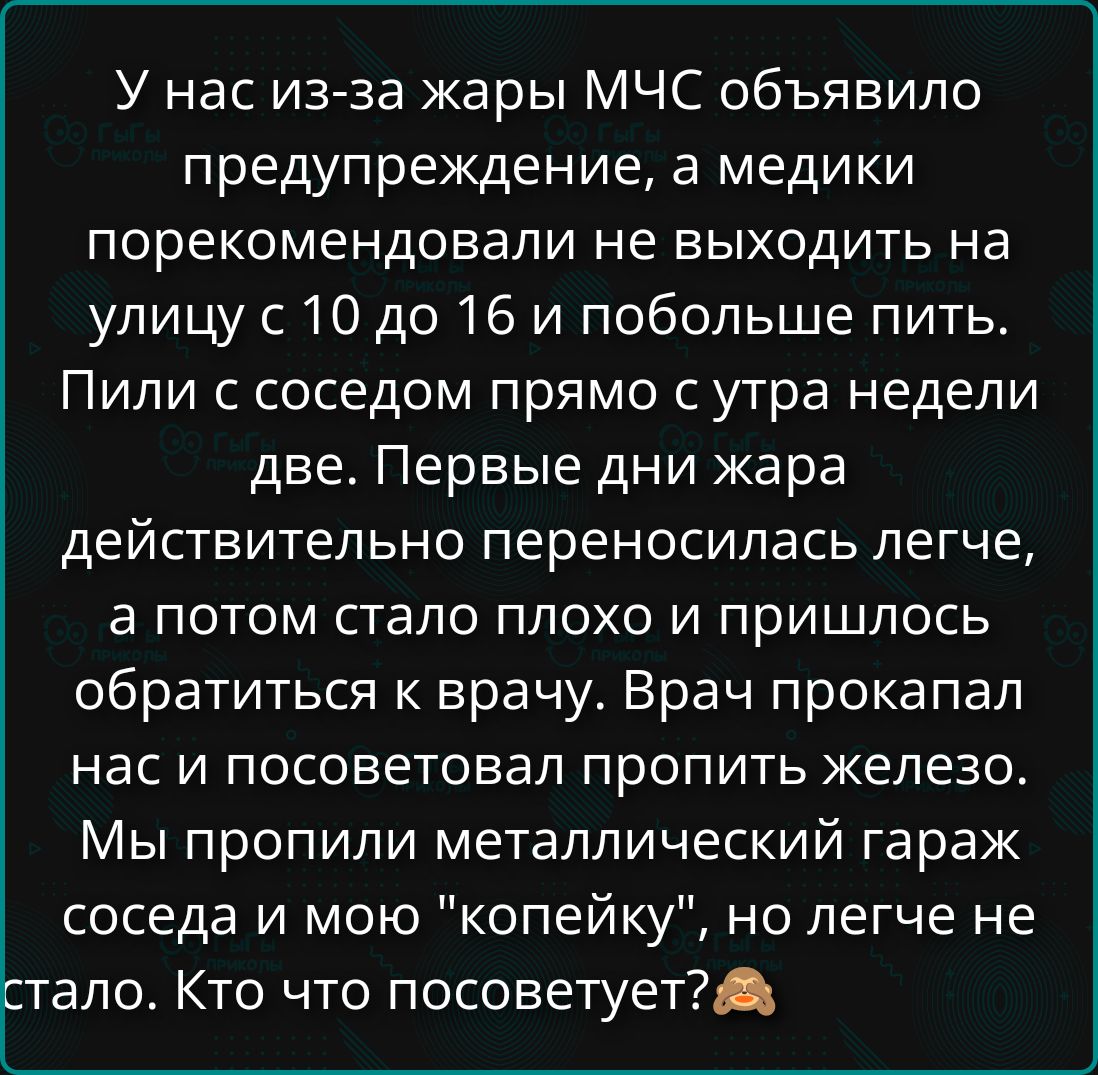 У нас из-за жары МЧС объявило предупреждение, а медики порекомендовали не выходить на улицу с 10 до 16 и побольше пить. Пили с соседом прямо с утра недели две. Первые дни жара действительно переносилась легче, а потом стало плохо и пришлось обратиться к врачу. Врач прокапал нас и посоветовал пропить железо. Мы пропили металлический гараж соседа и