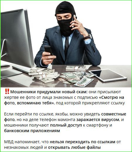 Мошенники придумали новый скам: они присылают жертве ее фото от лица знакомых с подписью «Смотрю на фото, вспоминаю тебя», под которой прикрепляют ссылку. Если перейти по ссылке, якобы, можно увидеть совместные фото, но на деле телефон мамонта заражается вирусом, и мошенники получают полный доступ к смартфону и банковским приложениям. МВД