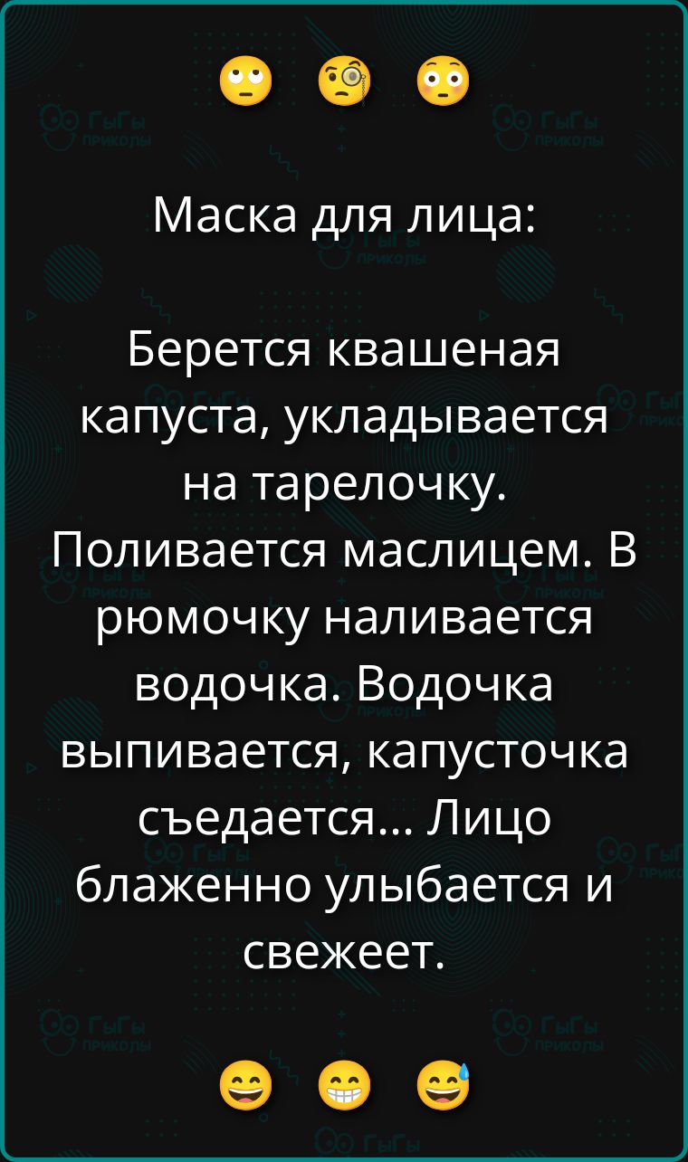Маска для лица: Берется квашеная капуста, укладывается на тарелочку. Поливается маслицем. В рюмочку наливается водочка. Водочка выпивается, капусточка съедается... Лицо блаженно улыбается и свежеет.