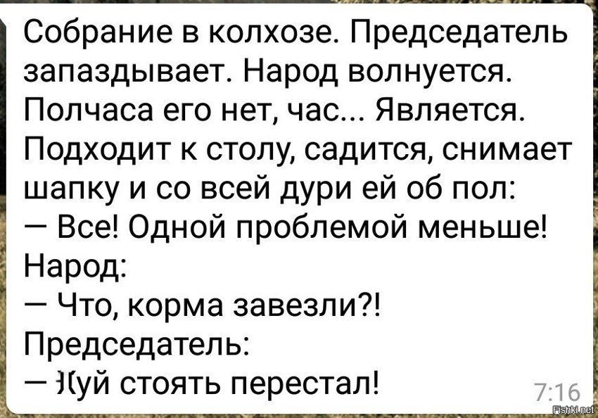 Собрание в колхозе. Председатель запаздывает. Народ волнуется. Полчаса его нет, час... Является. Подходит к столу, садится, снимает шапку и со всей дури ей об пол: — Все! Одной проблемой меньше! Народ: — Что, корма завезли?! Председатель: — Х(уй стоять перестал!
