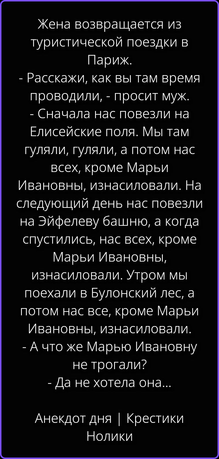 Жена возвращается из туристической поездки в Париж. - Расскажи, как вы там время проводили, - просит муж. - Сначала нас повезли на Елисейские поля. Мы там гуляли, гуляли, а потом нас всех, кроме Марьи Ивановны, изнасиловали. На следующий день нас повезли на Эйфелеву башню, а когда спустились, нас всех, кроме Марьи Ивановны, изнасиловали. Утром мы