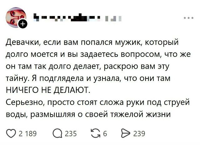 Девочки, если вам попался мужик, который долго моется и вы задаетесь вопросом, что же он там так долго делает, раскрою вам эту тайну. Я подглядела и узнала, что они там НИЧЕГО НЕ ДЕЛАЮТ. Серьезно, просто стоят сложа руки под струей воды, размышляя о своей тяжелой жизни