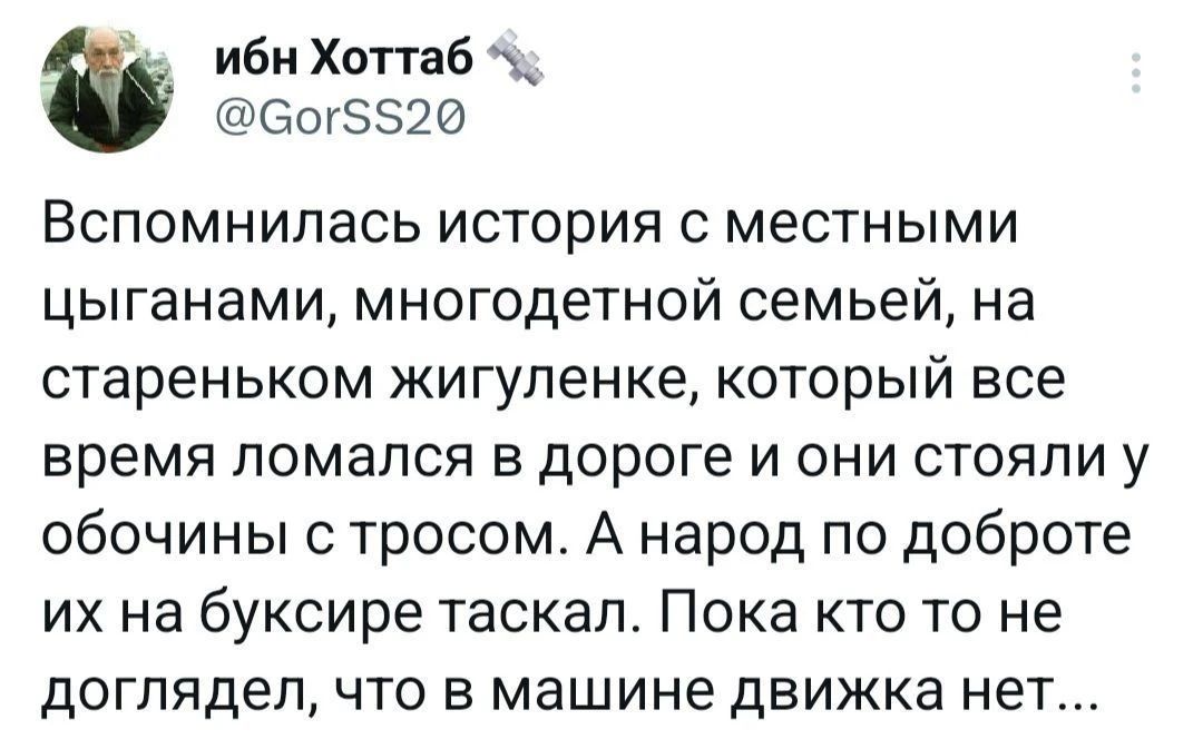 ибн Хоттаб @GorSS20 Вспомнилась история с местными цыганами, многодетной семьей, на стареньком жигуленке, который все время ломался в дороге и они стояли у обочины с тросом. А народ по доброте их на буксире таскал. Пока кто то не доглядел, что в машине движка нет...