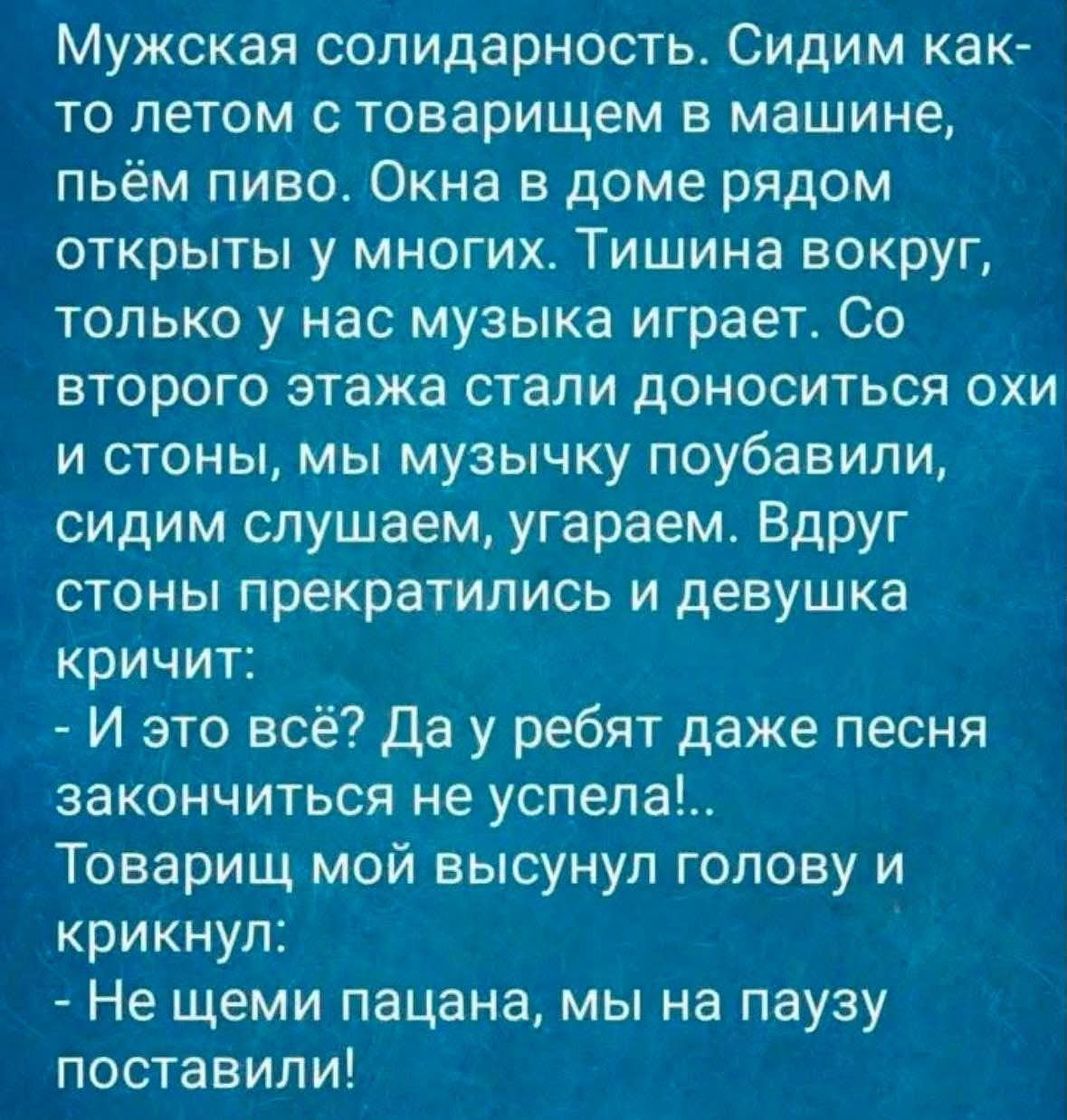 Мужская солидарность. Сидим как-то летом с товарищем в машине, пьём пиво. Окна в доме рядом открыты у многих. Тишина вокруг, только у нас музыка играет. Со второго этажа стали доноситься охи и стоны, мы музычку поубавили, сидим слушаем, угараем. Вдруг стоны прекратились и девушка кричит: - И это всё? Да у ребят даже песня закончиться не успела!..