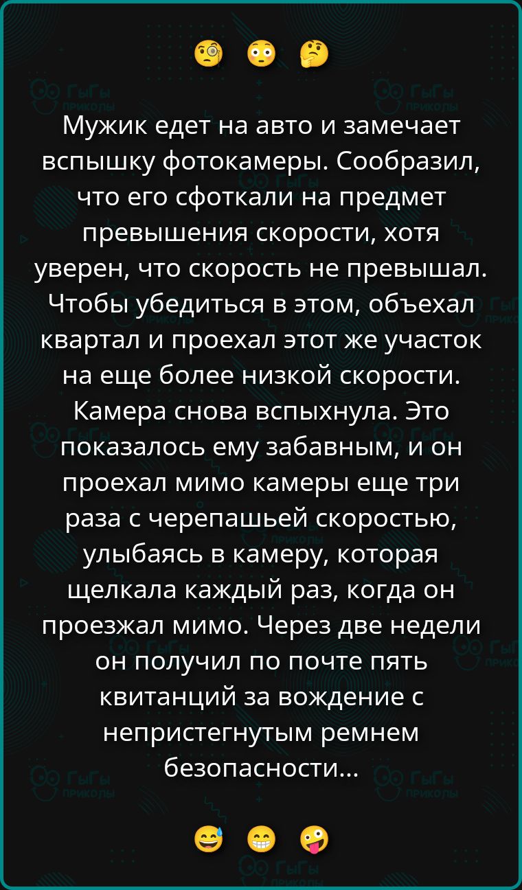 Мужик едет на авто и замечает вспышку фотокамеры. Сообразил, что его сфоткали на предмет превышения скорости, хотя уверен, что скорость не превышал. Чтобы убедиться в этом, объехал квартал и проехал этот же участок на еще более низкой скорости. Камера снова вспыхнула. Это показалось ему забавным, и он проехал мимо камеры еще три раза с черепашьей
