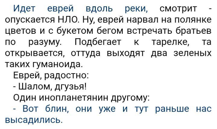 Идет еврей вдоль реки, смотрит - опускается НЛО. Ну, еврей нарвал на полянке цветов и с букетом бегом встречать братьев по разуму. Подбегает к тарелке, та открывается, оттуда выходят два зеленых таких гуманоида. Еврей, радостно: - Шалом, дгузья! Один инопланетянин другому: - Вот блин, они уже и тут раньше нас высадились.