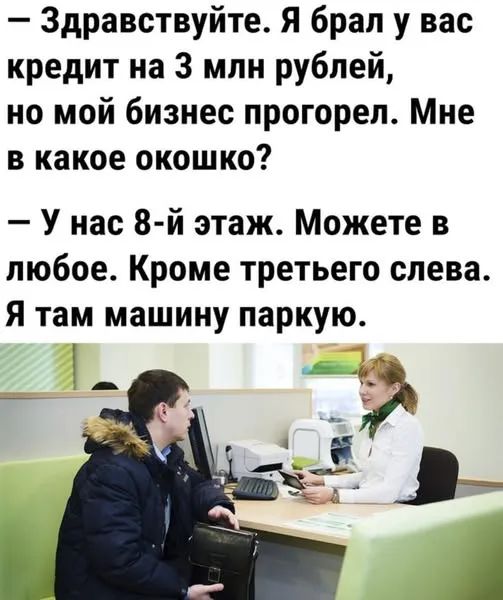 Здравствуйте. Я брал у вас кредит на 3 млн рублей, но мой бизнес прогорел. Мне в какое окошко? У нас 8-й этаж. Можете в любое. Кроме третьего слева. Я там машину паркую.