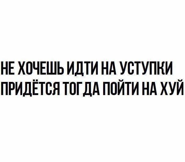 НЕ ХОЧЕШЬ ИДТИ НА УСТУПКИ ПРИДЁТСЯ ТОГДА ПОЙТИ НА ХУЙ