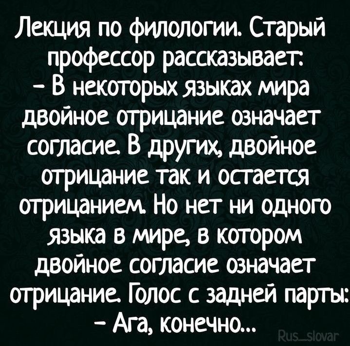 Лекция по филологии. Старый профессор рассказывает: - В некоторых языках мира двойное отрицание означает согласие. В других, двойное отрицание так и остается отрицанием. Но нет ни одного языка в мире, в котором двойное согласие означает отрицание. Голос с задней парты: - Ага, конечно...