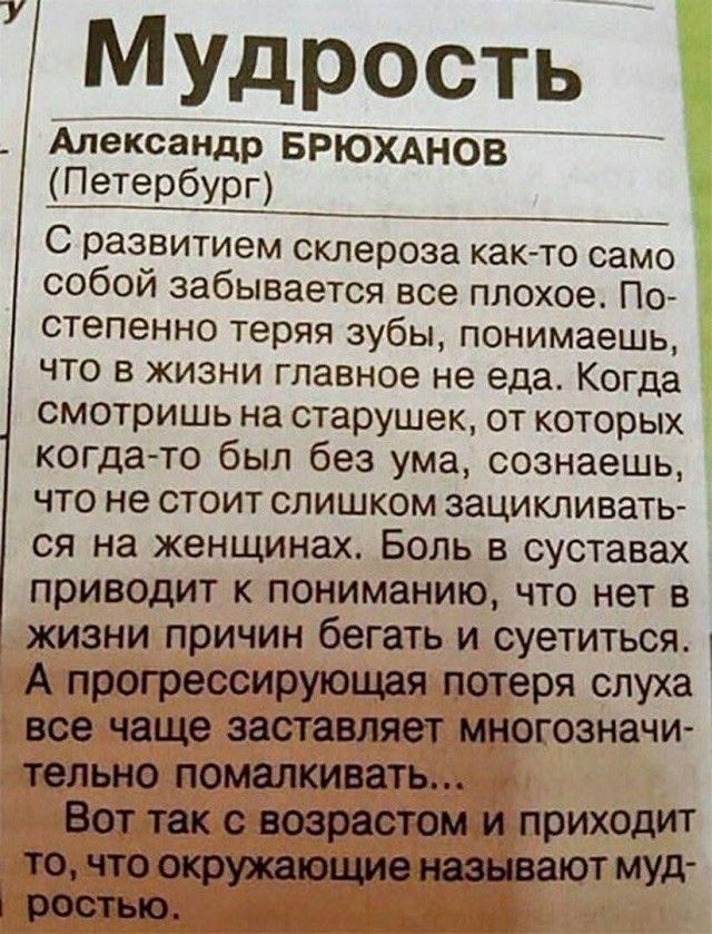 Мудрость. Александр Брюханов (Петербург). С развитием склероза как-то само собой забывается все плохое. Постепенно теряя зубы, понимаешь, что в жизни главное не еда. Когда смотришь на старушек, от которых когда-то был без ума, сознаешь, что не стоит слишком зацикливаться на женщинах. Боль в суставах приводит к пониманию, что нет в жизни причин