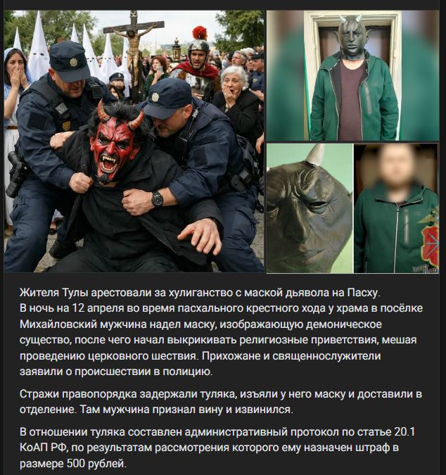 Жителя Тулы арестовали за хулиганство с маской дьявола на Пасху. В ночь на 12 апреля во время пасхального крестного хода у храма в посёлке Михайловский мужчина надел маску, изображающую демоническое существо, после чего начал выкрикивать религиозные приветствия, мешая проведению церковного шествия. Прихожане и священнослужители заявили о