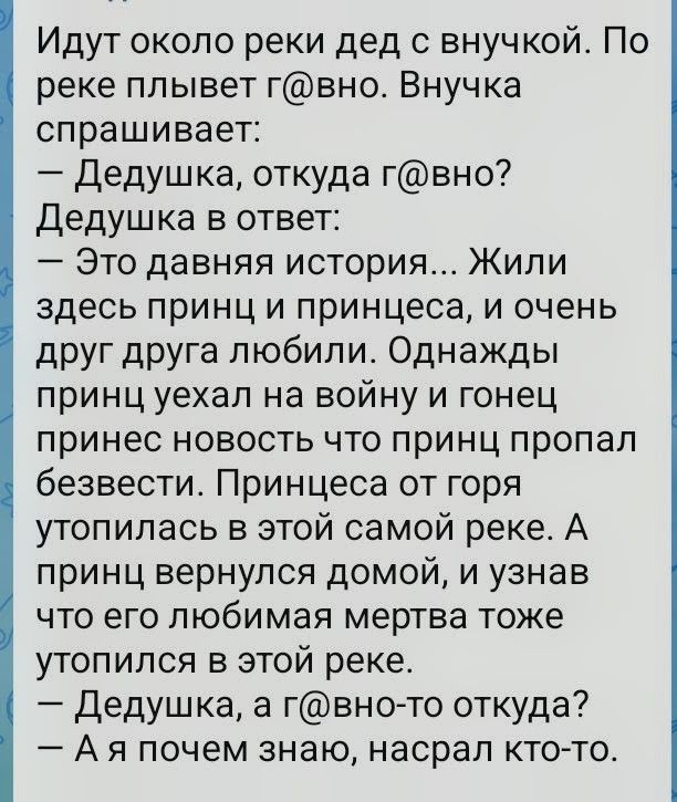 Идутся около реки дед с внучкой. По реке плывет г@вно. Внучка спрашивает: — Дедушка, откуда г@вно? Дедушка в ответ: — Это давняя история... Жили здесь принц и принцесса, и очень друг друга любили. Однажды принц уехал на войну и гонец принес новость что принц пропал безвести. Принцесса от горя утопилась в этой самой реке. А принц вернулся домой, и
