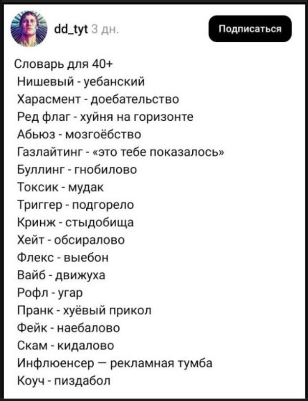 dd_tyt 3 дн. Подписаться. Словарь для 40+. Нишевый - уебанский. Харасмент - доебательство. Ред флаг - хуйня на горизонте. Абьюз - мозгоебство. Газлайтинг - «это тебе показалось». Буллинг - гнобилово. Токсик - мудак. Триггер - подгорело. Кринж - стыдобища. Хейт - обсиралово. Флекс - выебон. Вайб - движуха. Рофл - угар. Пранк - хуёвый прикол. Фейк -