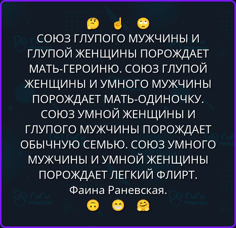 СОЮЗ ГЛУПОГО МУЖЧИНЫ И ГЛУПОЙ ЖЕНЩИНЫ ПОРОЖДАЕТ МАТЬ-ГЕРОИНЮ. СОЮЗ ГЛУПОЙ ЖЕНЩИНЫ И УМНОГО МУЖЧИНЫ ПОРОЖДАЕТ МАТЬ-ОДИНОЧКУ. СОЮЗ УМНОЙ ЖЕНЩИНЫ И ГЛУПОГО МУЖЧИНЫ ПОРОЖДАЕТ ОБЫЧНУЮ СЕМЬЮ. СОЮЗ УМНОГО МУЖЧИНЫ И УМНОЙ ЖЕНЩИНЫ ПОРОЖДАЕТ ЛЕГКИЙ ФЛИРТ. Фаина Раневская.