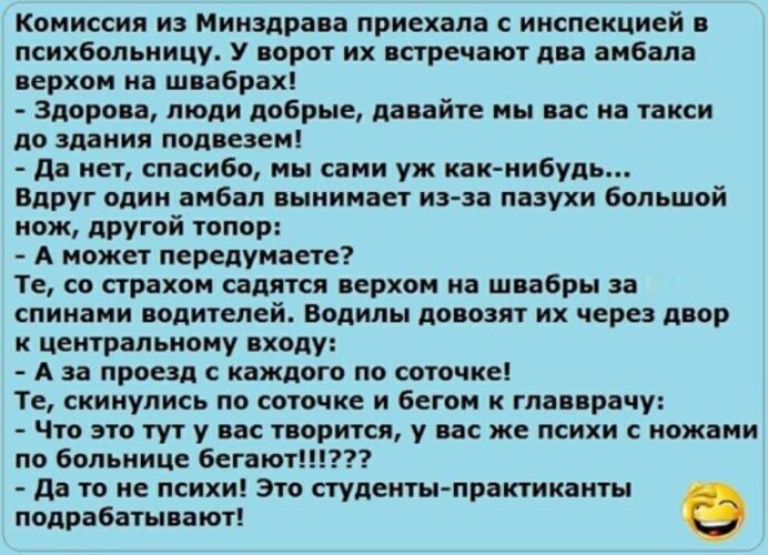 Комиссия из Минздрава приехала с инспекцией в психбольницу. У ворот их встречают два амбала верхом на швабрах! - Здорова, люди добрые, давайте мы вас на такси до здания подвезем! - Да нет, спасибо, мы сами уж как-нибудь... Вдруг один амбал вынимает из-за пазухи большой нож, другой топор: - А может передумаете? Те, со страхом садятся верхом на