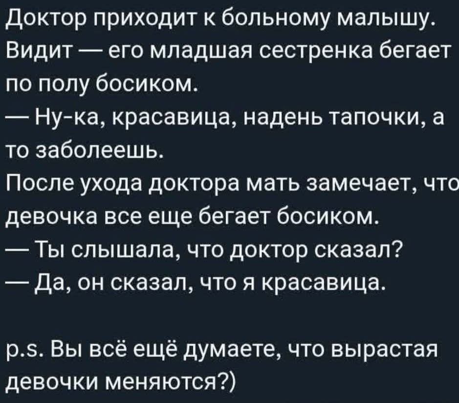 Доктор приходит к больному малышу. Видит — его младшая сестренка бегает по полу босиком. — Ну-ка, красавица, надень тапочки, а то заболеешь. После ухода доктора мать замечает, что девочка все еще бегает босиком. — Ты слышала, что доктор сказал? — Да, он сказал, что я красавица. p.s. Вы всё ещё думаете, что вырастая девочки меняются?)