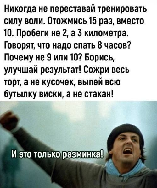 Никогда не переставай тренировать силу воли. Отожмись 15 раз, вместо 10. Пробеги не 2, а 3 километра. Говорят, что надо спать 8 часов? Почему не 9 или 10? Борись, улучшай результат! Сожри весь торт, а не кусочек, выпей всю бутылку виски, а не стакан! И это только разминка!