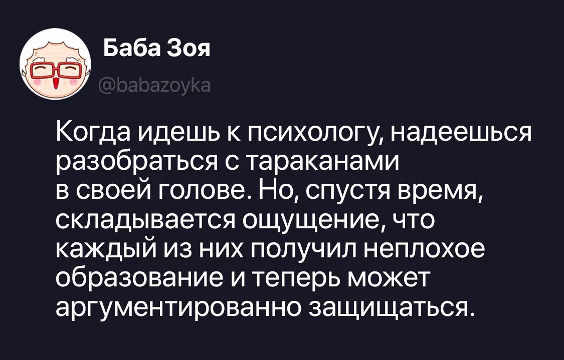 Баба Зоя @babazoyka Когда идешь к психологу, надеешься разобраться с тараканами в своей голове. Но, спустя время, складывается ощущение, что каждый из них получил неплохое образование и теперь может аргументированно защищаться.